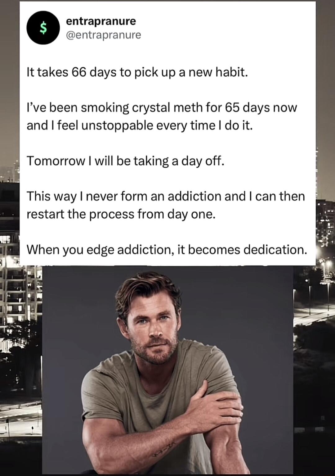 entrapranure ntrapranure It takes 66 days to pick up a new habit Ive been smoking crystal meth for 65 days now and feel unstoppable every time do it Tomorrow will be taking a day off This way never form an addiction and can then restart the process from day one