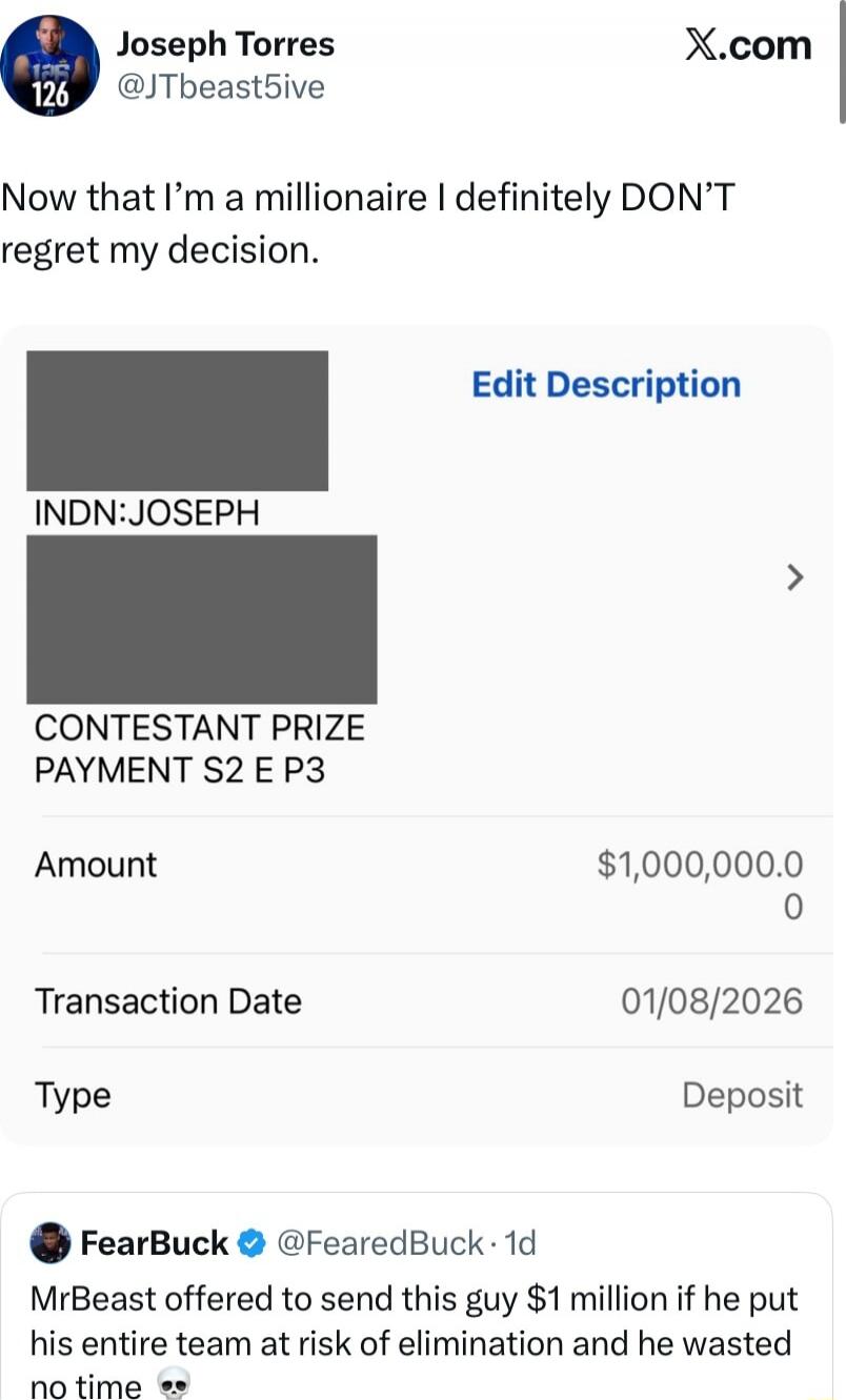 Now that I’m a millionaire I definitely DON’T regret my decision. INDN: JOSEPH CONTESTANT PRIZE PAYMENT S2 E P3 Amount $1,000,000.0 0 Transaction Date 01/08/2026 Type Deposit FearBuck tweet: MrBeast offered to send this guy $1 million if he put his entire team at risk of elimination and he wasted no time