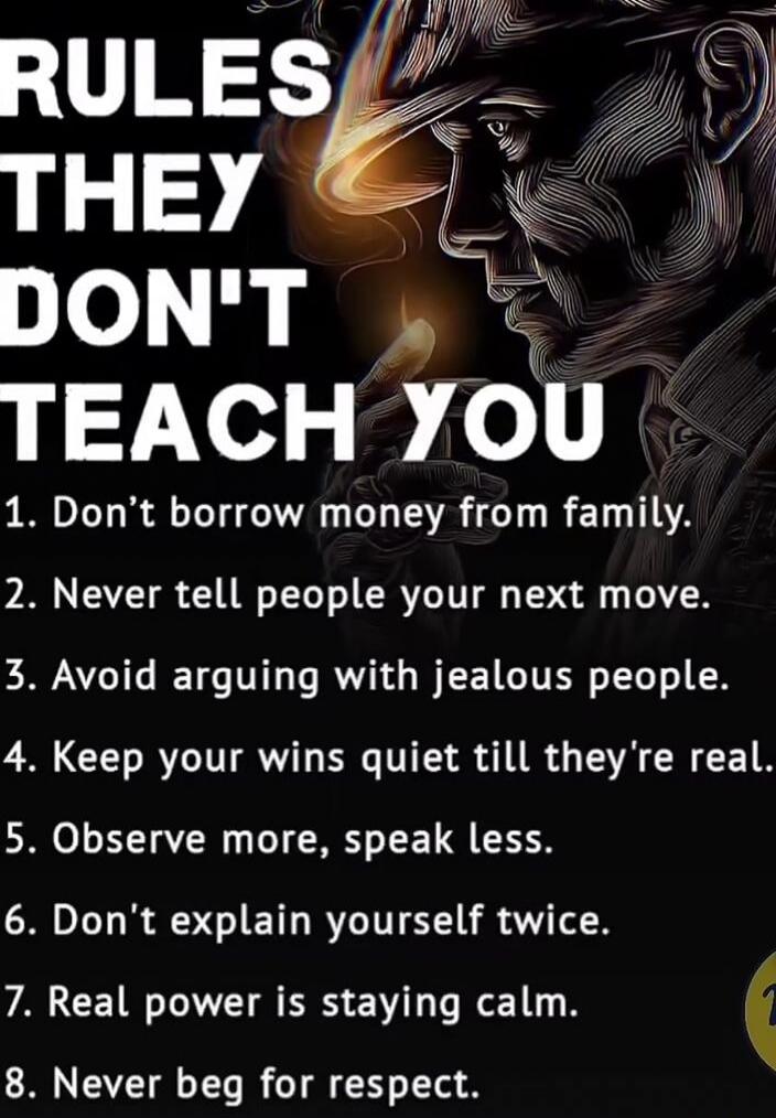 RULES THEY DON'T TEACH YOU
1. Don't borrow money from family.
2. Never tell people your next move.
3. Avoid arguing with jealous people.
4. Keep your wins quiet till they're real.
5. Observe more, speak less.
6. Don't explain yourself twice.
7. Real power is staying calm.
8. Never beg for respect.