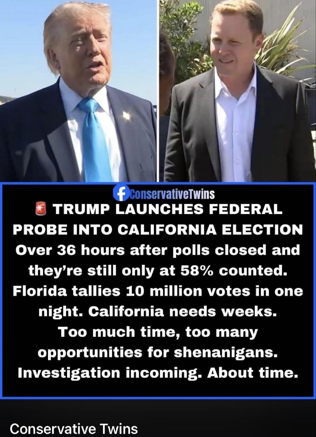 ConservativeTwins TRUMP LAUNCHES FEDERAL PROBE INTO CALIFORNIA ELECTION Over 36 hours after polls closed and they're still only at 58% counted. Florida tallies 10 million votes in one night. California needs weeks. Too much time, too many opportunities for shenanigans. Investigation incoming. About time. Conservative Twins