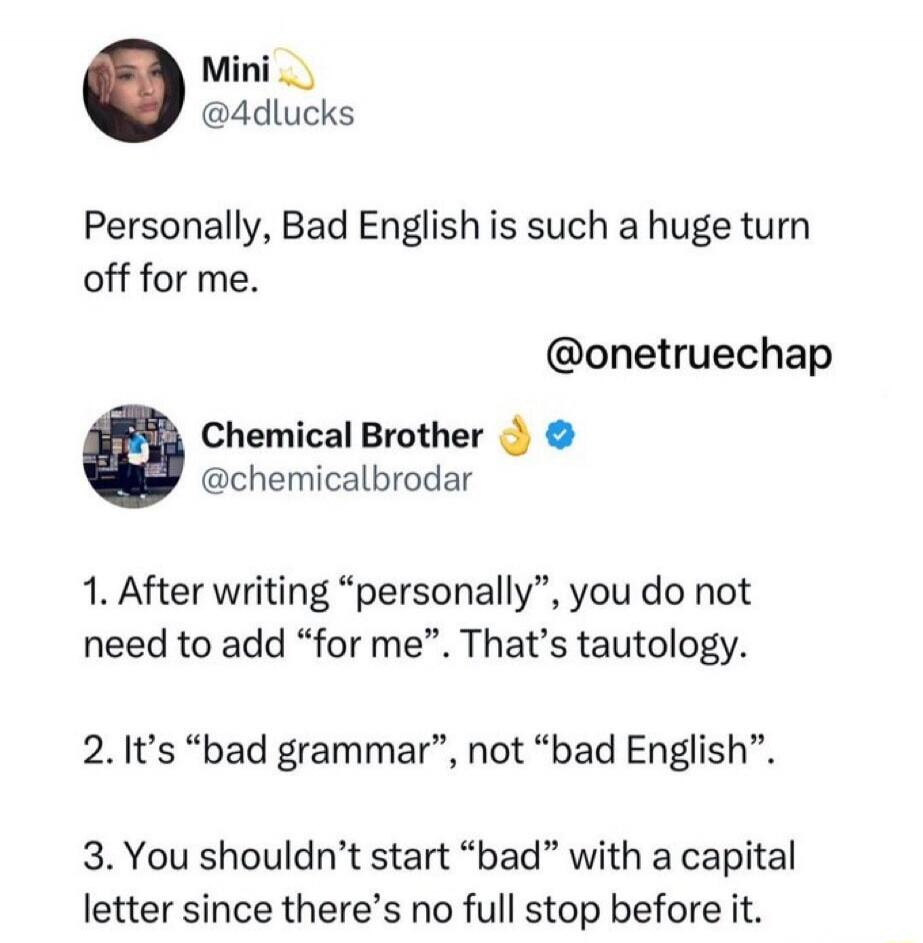 Mini @4dlucks Personally, Bad English is such a huge turn off for me. @onetruchap Chemical Brother @chemicalbrodar 1. After writing “personally”, you do not need to add “for me”. That’s tautology. 2. It’s “bad grammar”, not “bad English”. 3. You shouldn’t start “bad” with a capital letter since there’s no full stop before it.