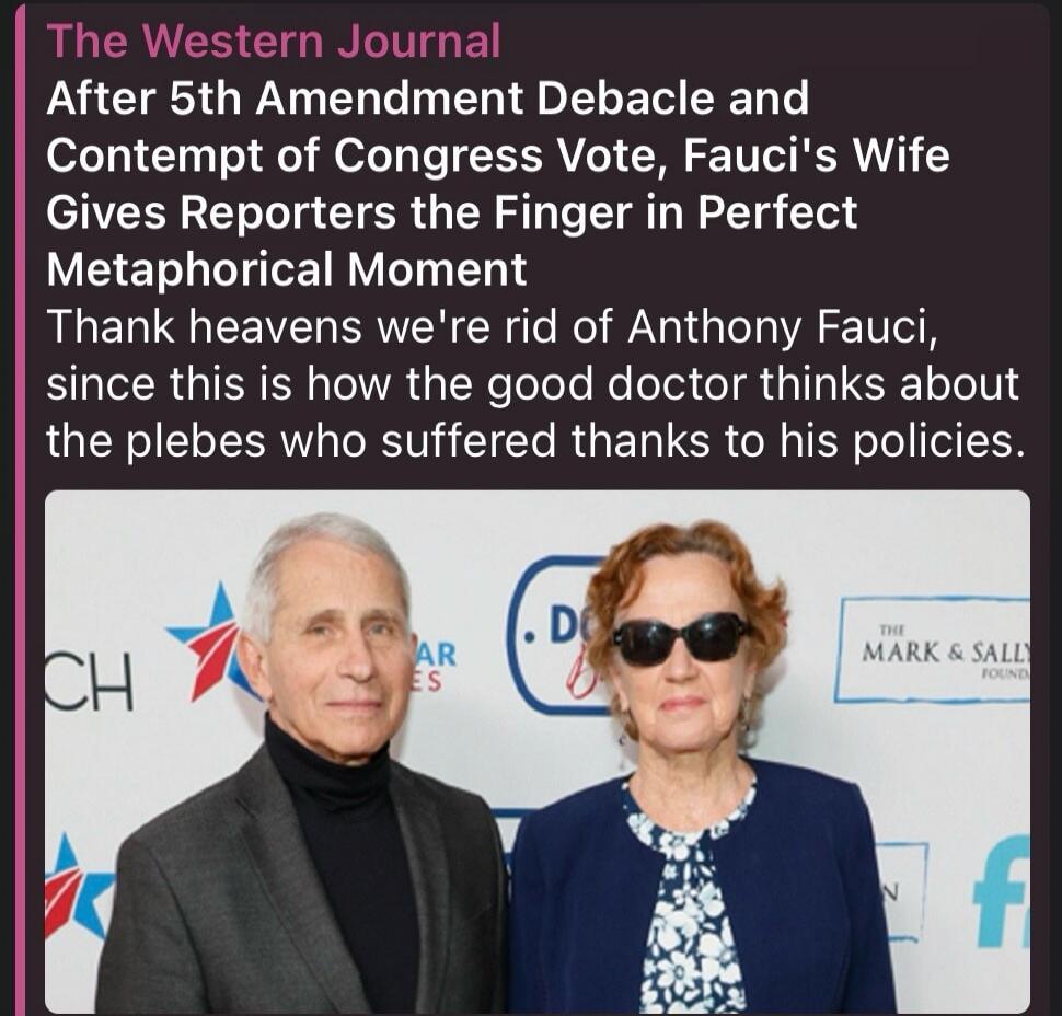 The Western Journal After 5th Amendment Debacle and Contempt of Congress Vote, Fauci's Wife Gives Reporters the Finger in Perfect Metaphorical Moment Thank heavens we're rid of Anthony Fauci, since this is how the good doctor thinks about the plebes who suffered thanks to his policies.