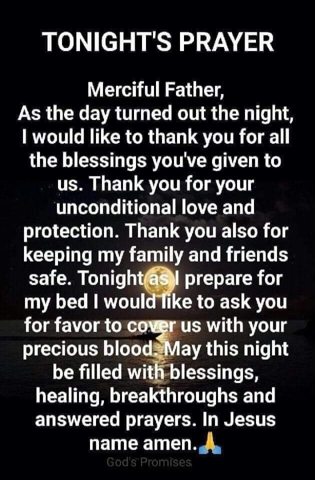 TONIGHT'S PRAYER
Merciful Father,
As the day turned out the night,
I would like to thank you for all
the blessings you've given to
us. Thank you for your
unconditional love and
protection. Thank you also for
keeping my family and friends
safe. Tonight as I prepare for
my bed I would like to ask you
for favor to cover us with your
precious blood. Ma