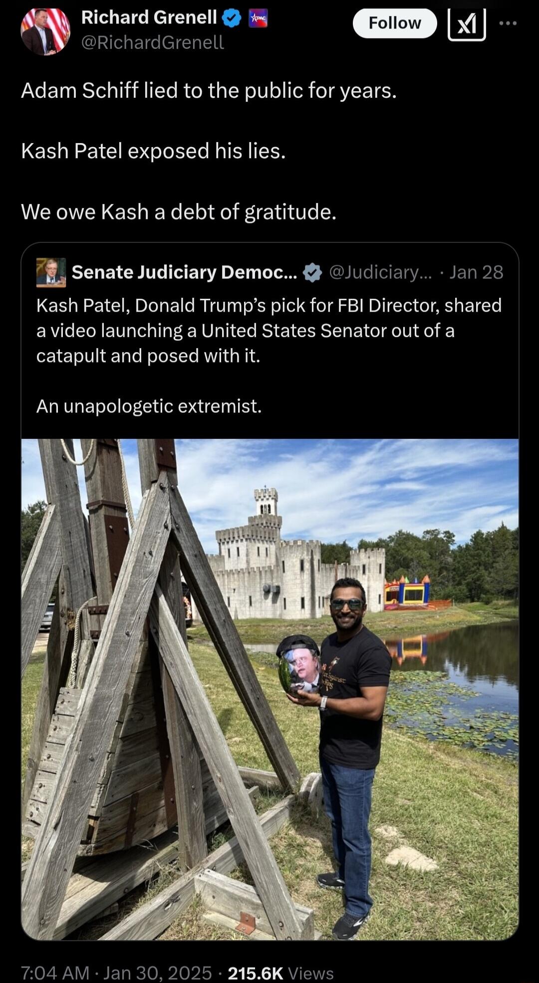 Jromrvr Adam Schiff lied to the public for years Kash Patel exposed his lies We owe Kash a debt of gratitude 7fL senate Judiciary Democ Judiciary Jan 28 Kash Patel Donald Trumps pick for FBI Director shared avideo launching a United States Senator out of a catapult and posed with it An unapologetic extremist
