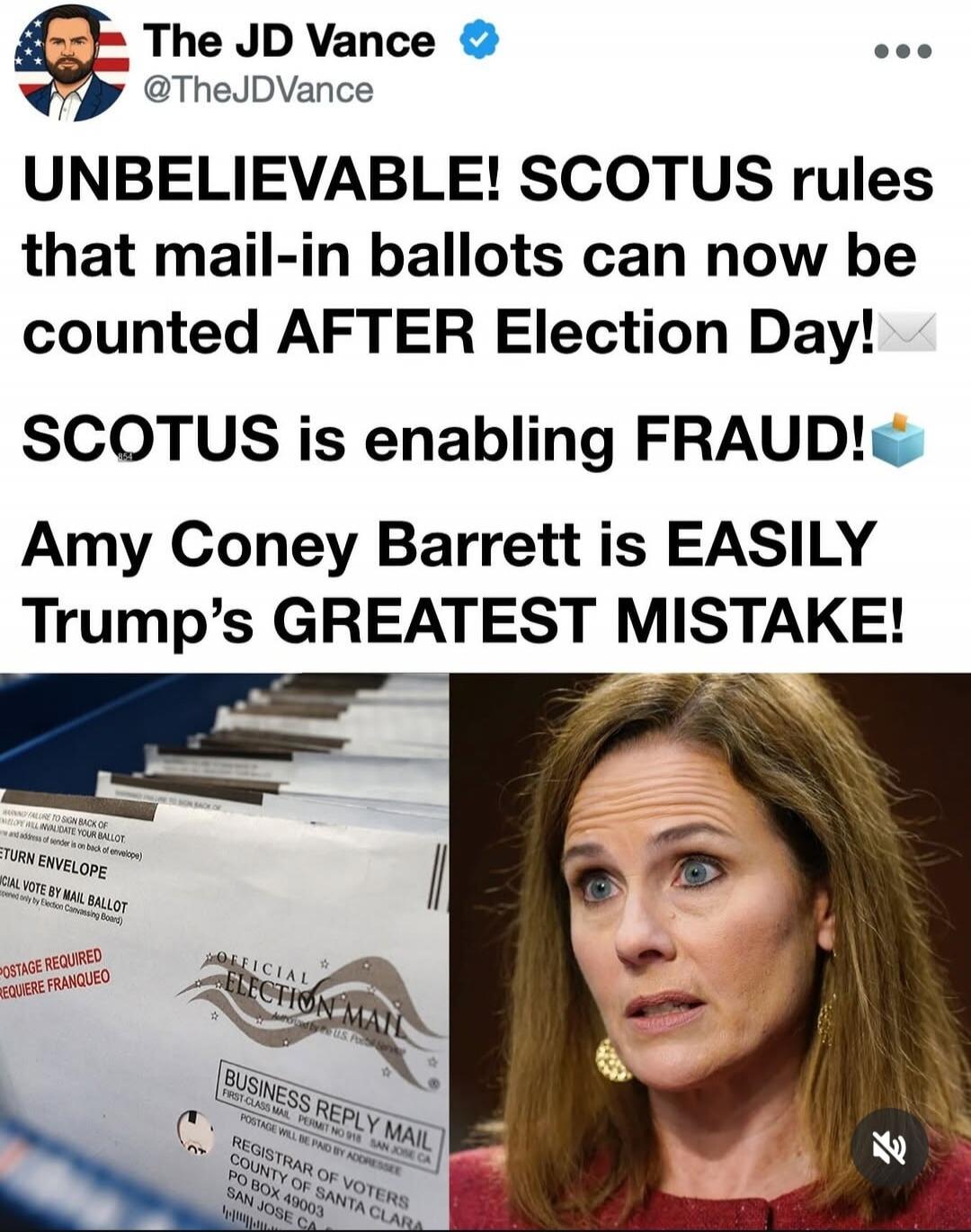 The JD Vance @TheJDVance UNBELIEVABLE! SCOTUS rules that mail-in ballots can now be counted AFTER Election Day! SCOTUS is enabling FRAUD! Amy Coney Barrett is EASILY Trump's GREATEST MISTAKE! OFFICIAL ELECTION MAIL BUSINESS REPLY MAIL REGISTRAR OF VOTERS COUNTY OF SANTA CLARA PO BOX 49003 SAN JOSE CA