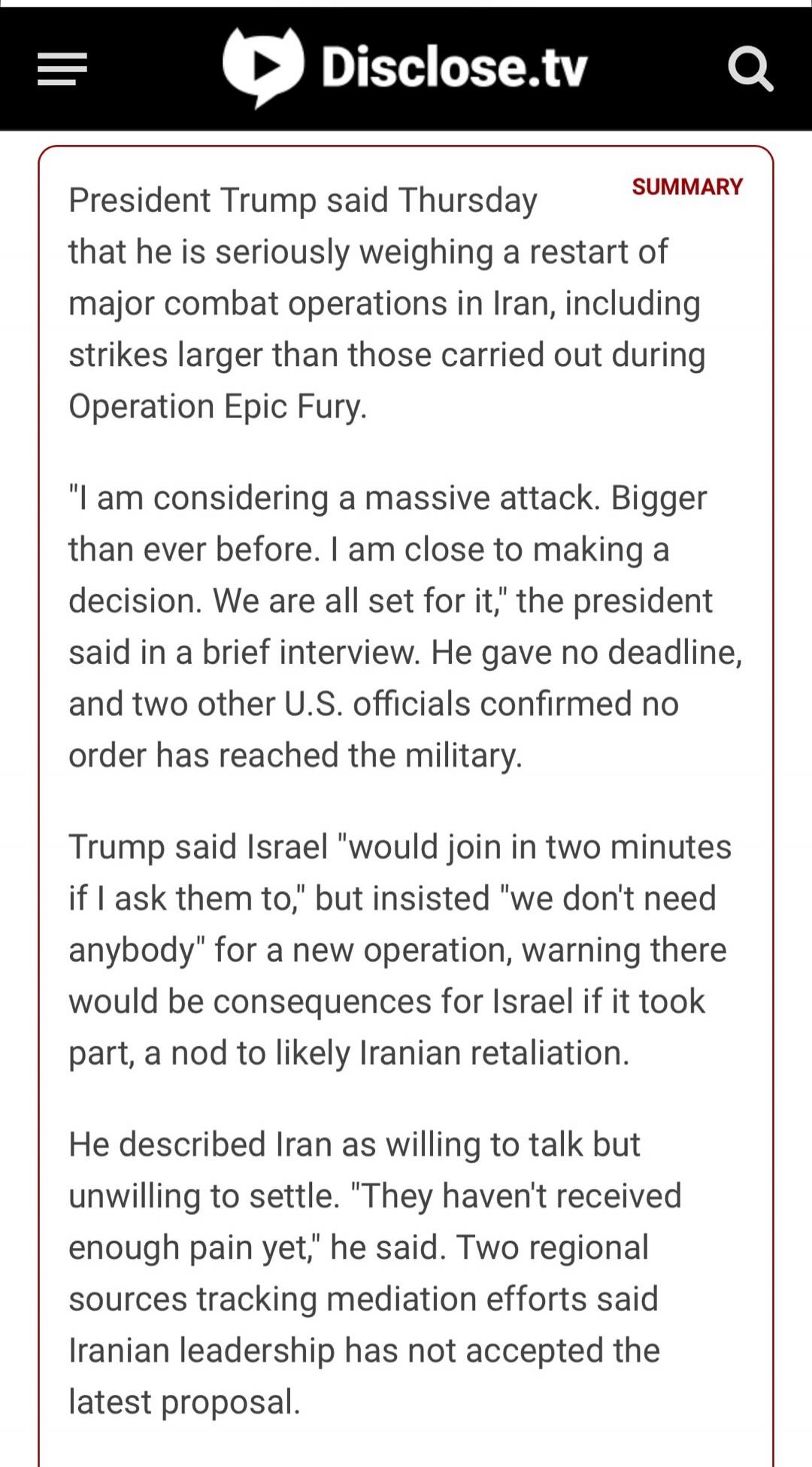 Disclose.tv SUMMARY President Trump said Thursday that he is seriously weighing a restart of major combat operations in Iran, including strikes larger than those carried out during Operation Epic Fury. 