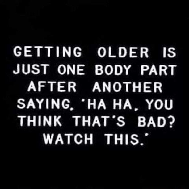 GETTING OLDER IS JUST ONE BODY PART AFTER ANOTHER SAYING HA HA YOU THINK THATS BAD WATCH THIS