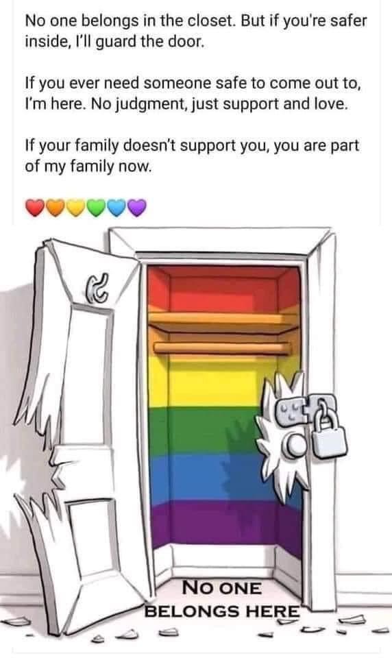 No one belongs in the closet But if youre safer inside Ill guard the door If you ever need someone safe to come out to Im here No judgment just support and love If your family doesnt support you you are part of my family now