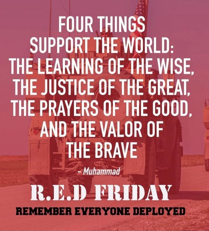FOUR THINGS SUPPORT THE WORLD: THE LEARNING OF THE WISE, THE JUSTICE OF THE GREAT, THE PRAYERS OF THE GOOD, AND THE VALOR OF THE BRAVE - Muhammad R.E.D FRIDAY REMEMBER EVERYONE DEPLOYED