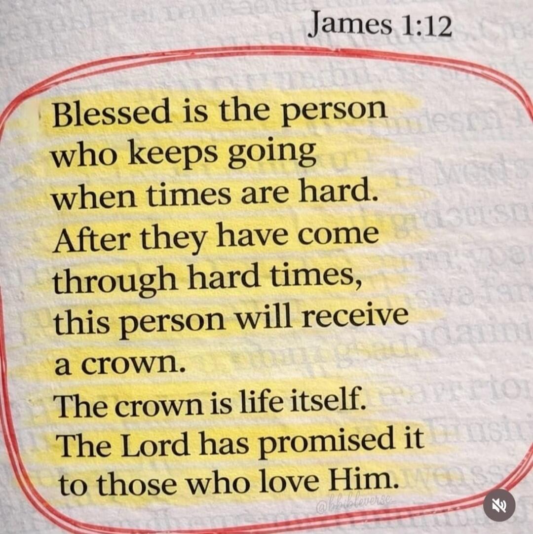 James 1:12 Blessed is the person who keeps going when times are hard. After they have come through hard times, this person will receive a crown. The crown is life itself. The Lord has promised it to those who love Him.