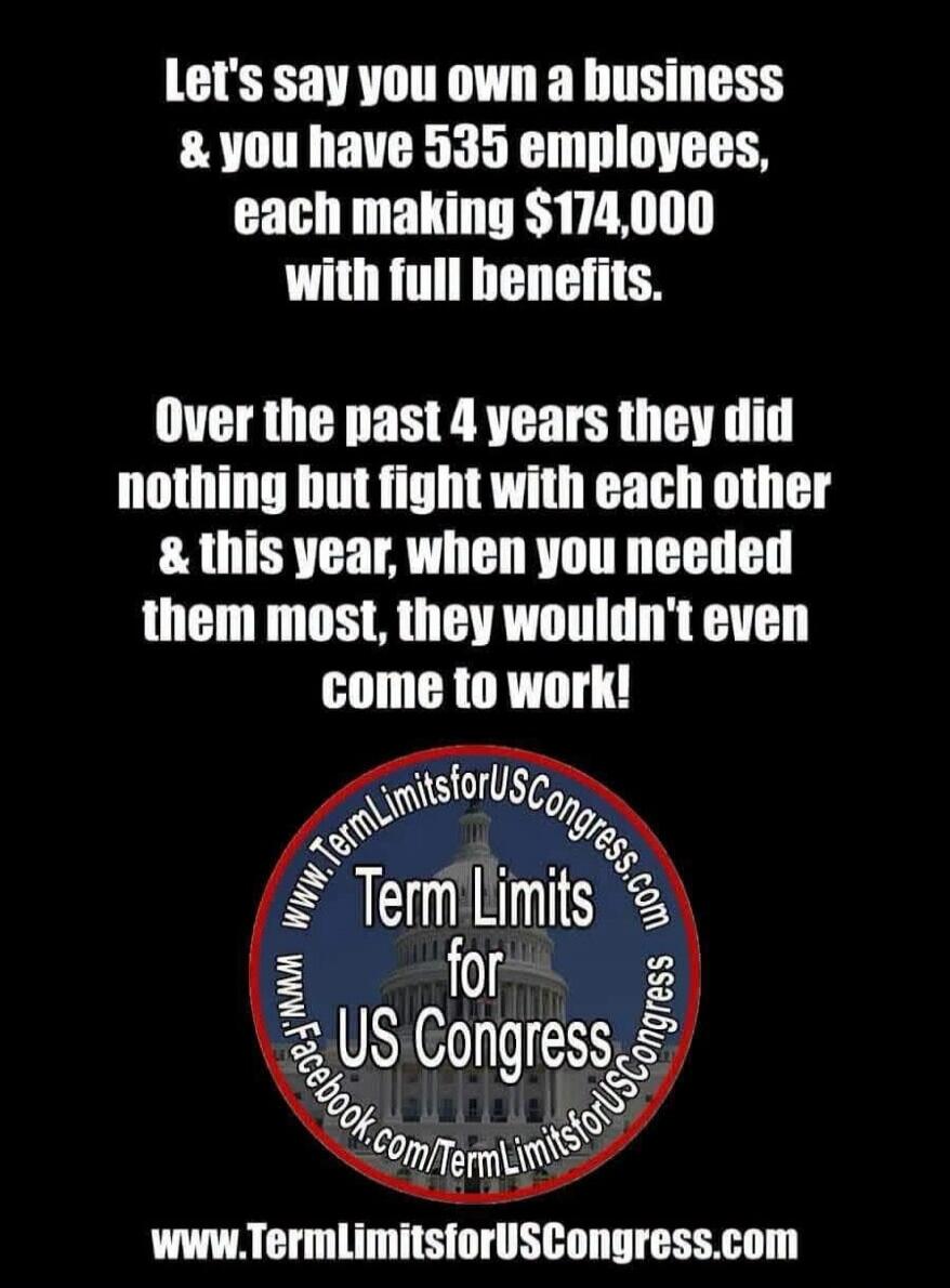 Let's say you own a business & you have 535 employees, each making $174,000 with full benefits. Over the past 4 years they did nothing but fight with each other & this year, when you needed them most, they wouldn't even come to work! Term Limits for US Congress. www.TermLimitsforUSCongress.com www.Facebook.com/TermLimitsforUSCongress
