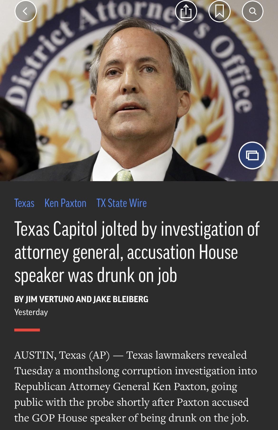 aslorneg AE2REEN C 3 Texas Ken Paxton TX State Wire Texas Capitol jolted by investigation of attorney general accusation House speaker was drunk on job BYJIM VERTUNO AND JAKE BLEIBERG Yesterday AUSTIN Texas AP Texas lawmakers revealed Tuesday a monthslong corruption investigation into Republican Attorney General Ken Paxton going public with the probe shortly after Paxton accused the GOP House spea