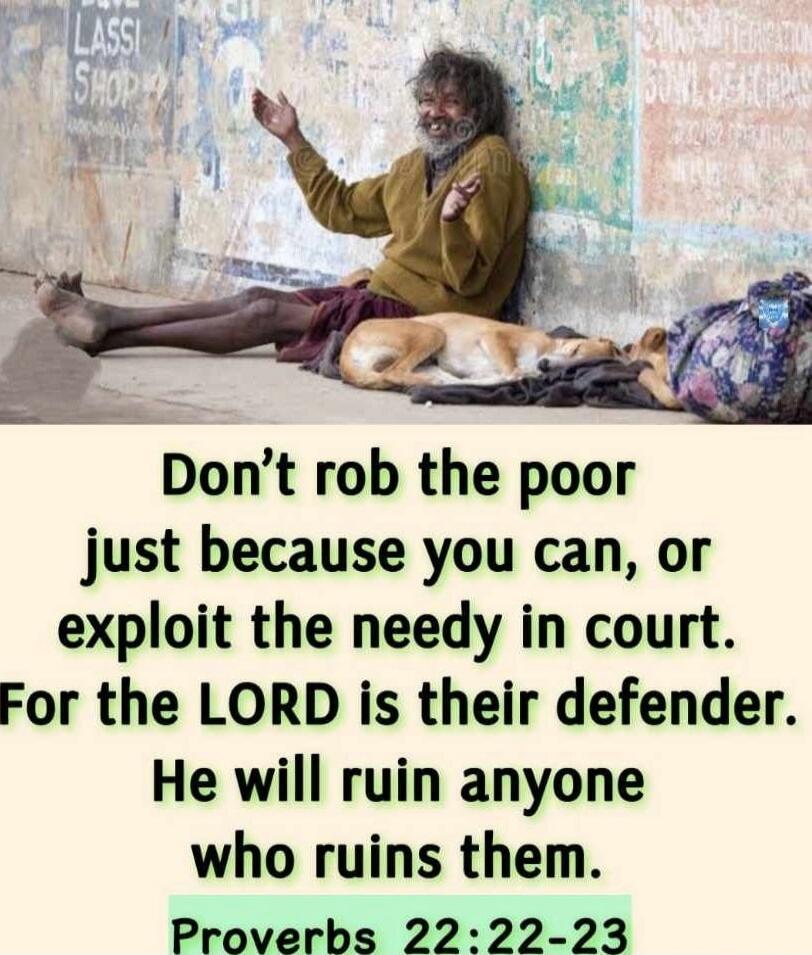 Don't rob the poor just because you can, or exploit the needy in court. For the LORD is their defender. He will ruin anyone who ruins them. Proverbs 22:22-23