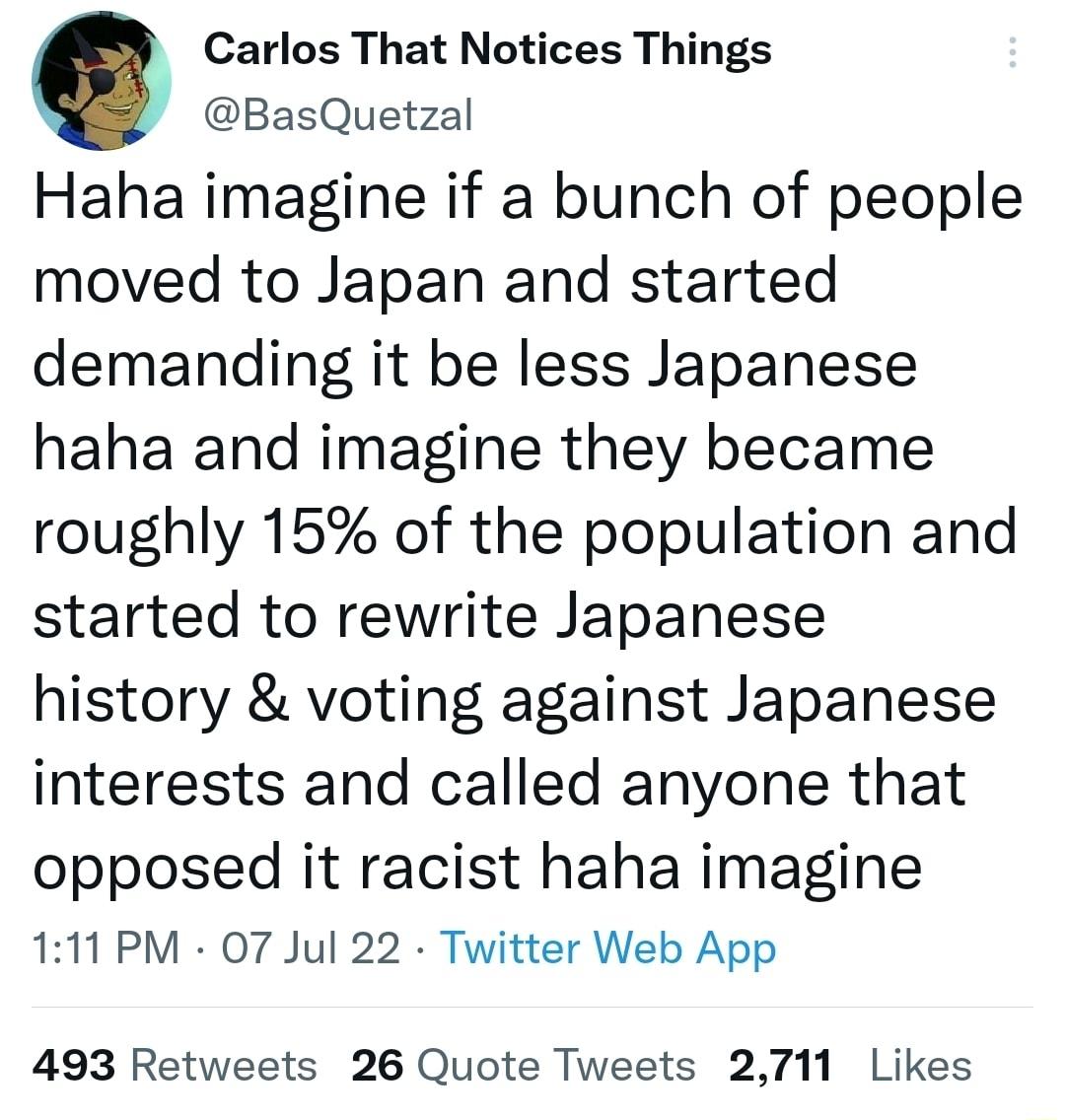 Carlos That Notices Things BasQuetzal Haha imagine if a bunch of people moved to Japan and started demanding it be less Japanese haha and imagine they became roughly 15 of the population and started to rewrite Japanese history voting against Japanese interests and called anyone that opposed it racist haha imagine 111 PM 07 Jul 22 Twitter Web App 493 Retweets 26 Quote Tweets 2711 Likes