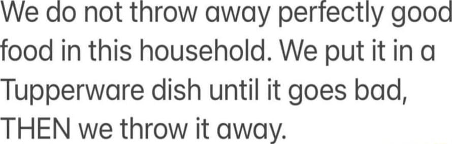 We do not throw away perfectly gooad food in this household We put it in a Tupperware dish until it goes bad THEN we throw it away
