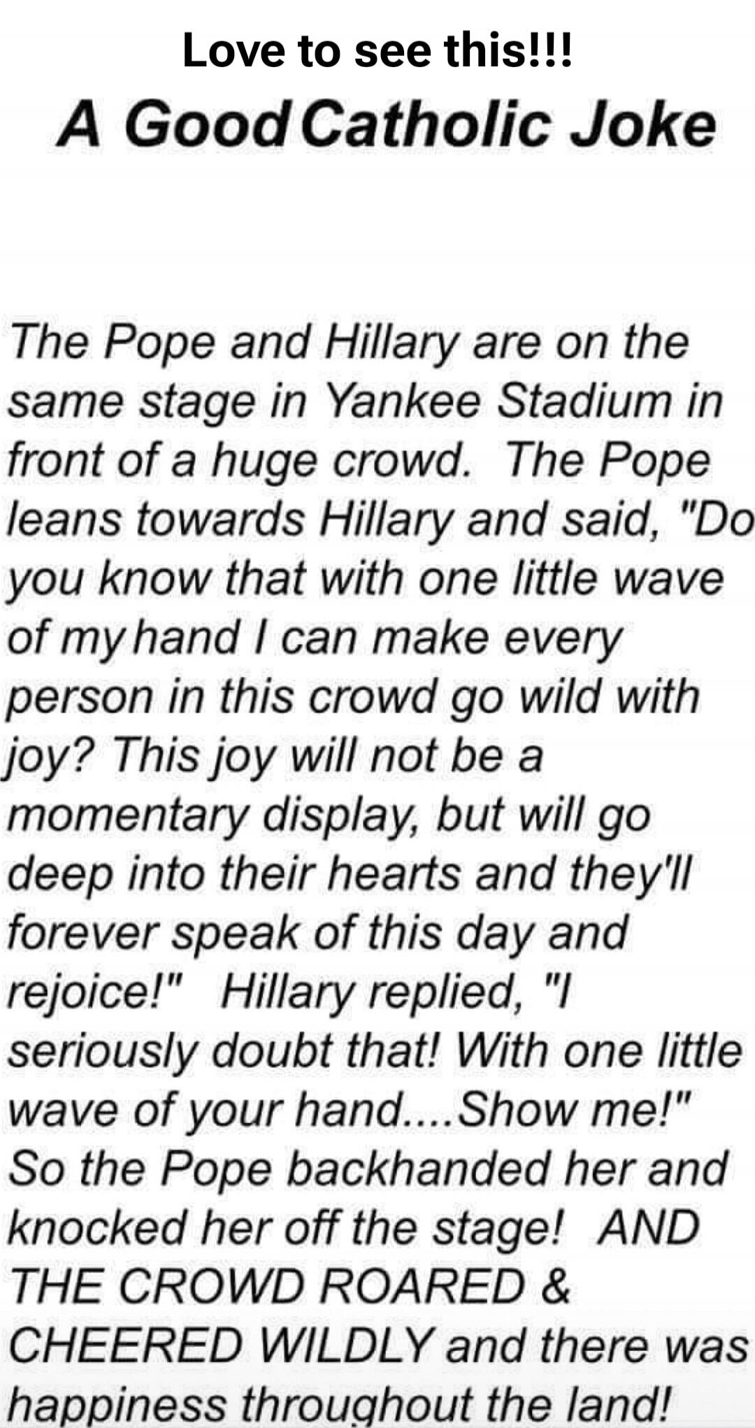 Love to see this!!! A Good Catholic Joke The Pope and Hillary are on the same stage in Yankee Stadium in front of a huge crowd. The Pope leans towards Hillary and said, 