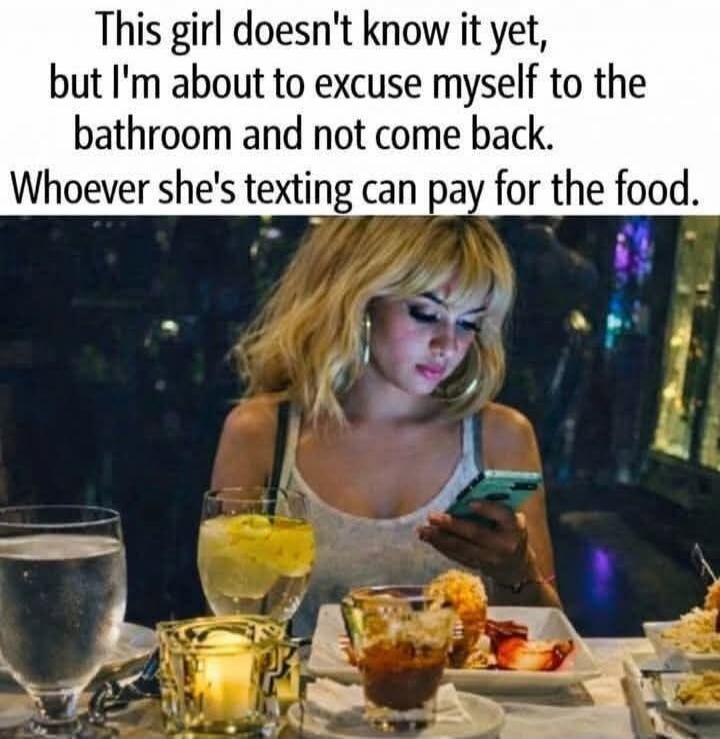 This girl doesn't know it yet, but I'm about to excuse myself to the bathroom and not come back. Whoever she's texting can pay for the food.