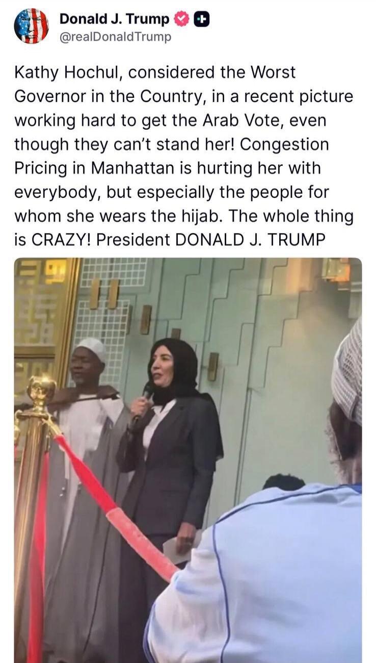 Donald J. Trump @realDonaldTrump Kathy Hochul, considered the Worst Governor in the Country, in a recent picture working hard to get the Arab Vote, even though they can't stand her! Congestion Pricing in Manhattan is hurting her with everybody, but especially the people for whom she wears the hijab. The whole thing is CRAZY! President DONALD J. TRU