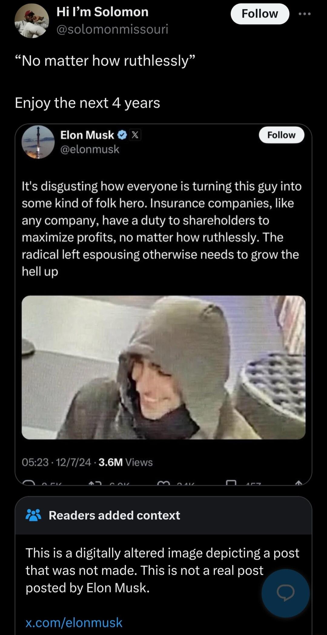 e Hi m Solomon solomonmissouri No matter how ruthlessly Enjoy the next 4 years Elon Musk X elonmusk Its disgusting how everyone is turning this guy into some kind of folk hero Insurance companies like any company have a duty to shareholders to maximize profits no matter how ruthlessly The radical left espousing otherwise needs to grow the LERT 0523 12724 36M Views 725 Readers added context This is