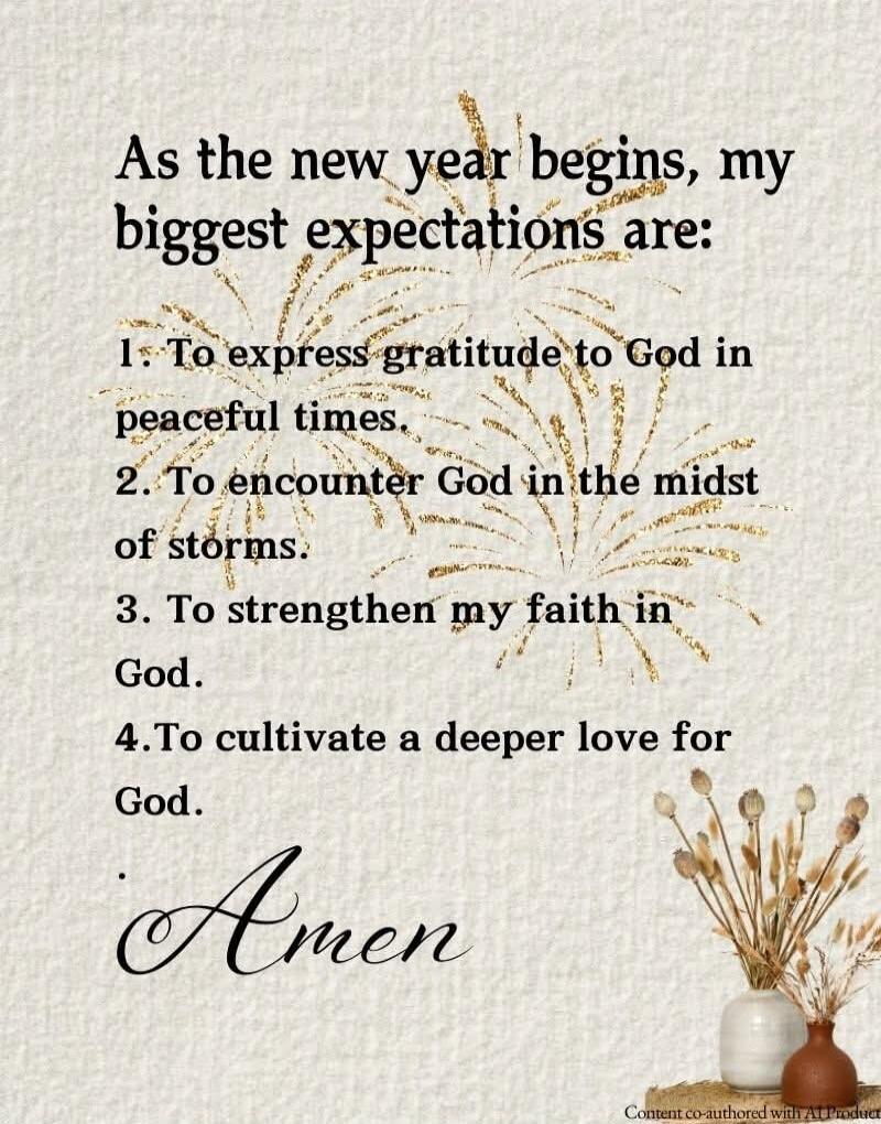 As the new year begins, my biggest expectations are:
1. To express gratitude to God in peaceful times.
2. To encounter God in the midst of storms.
3. To strengthen my faith in God.
4. To cultivate a deeper love for God.
Amen