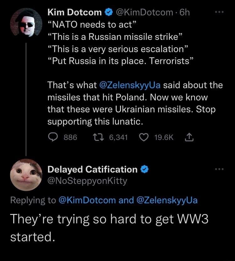 Kim Dotcom KimDotcom 6h Q NATO needs to act This is a Russian missile strike This is a very serious escalation RN VESER NS EC EIBHE S Thats what ZelenskyyUa said about the IESIEERGEI N 2 E T IR G QUGS GEEERETER VNG L R TEE CERS Te supporting this lunatic Quses 10 1 Q 198Kk A Delayed Catification NoSteppyonKitty Replying to KimDotcom and ZelenskyyUa Theyre trying so hard to get WW3 started