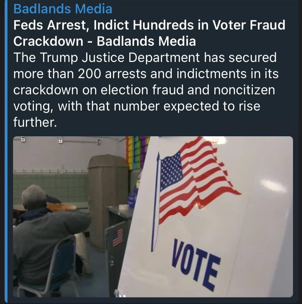 Badlands Media Feds Arrest, Indict Hundreds in Voter Fraud Crackdown - Badlands Media The Trump Justice Department has secured more than 200 arrests and indictments in its crackdown on election fraud and noncitizen voting, with that number expected to rise further. VOTE