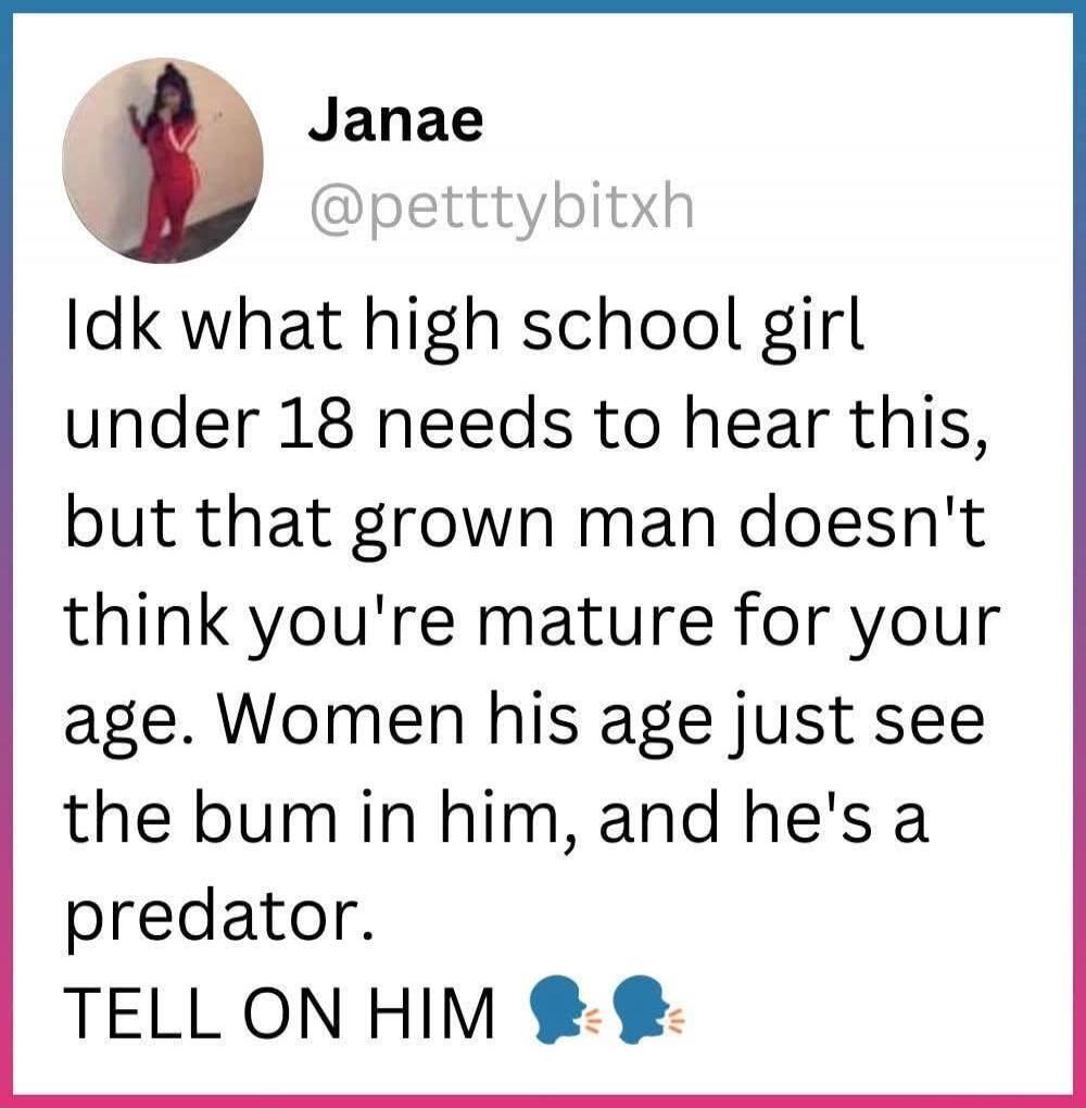 Janae @petttybitxh Idk what high school girl under 18 needs to hear this, but that grown man doesn't think you're mature for your age. Women his age just see the bum in him, and he's a predator. TELL ON HIM 🗣️🗣️