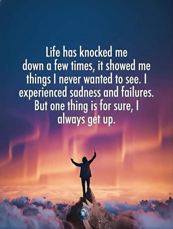 Life has knocked me down a few times, it showed me things I never wanted to see. I experienced sadness and failures. But one thing is for sure, I always get up.