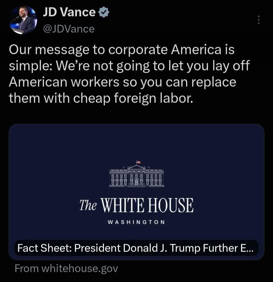 JD Vance @JDVance: Our message to corporate America is simple: We're not going to let you lay off American workers so you can replace them with cheap foreign labor. The White House Washington. Fact Sheet: President Donald J. Trump Further E... From whitehouse.gov