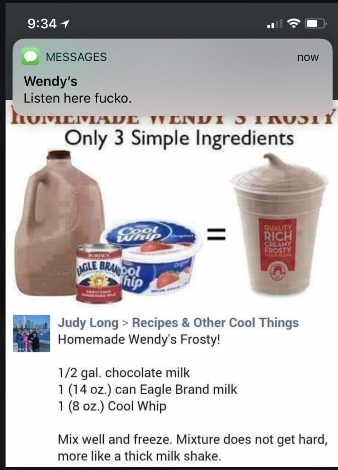 MESSAGES Wendys Listen here fucko humcmAave wenws 5 1nuor Only 3 Simple Ingredi 22Nl 3 Simple Ingre ets Judy Long Recipes Other Cool Things Homemade Wendys Frosty 12 gal chocolate milk 1 14 0z can Eagle Brand milk 18 0z Cool Whip Mix well and freeze Mixture does not get hard more like a thick milk shake