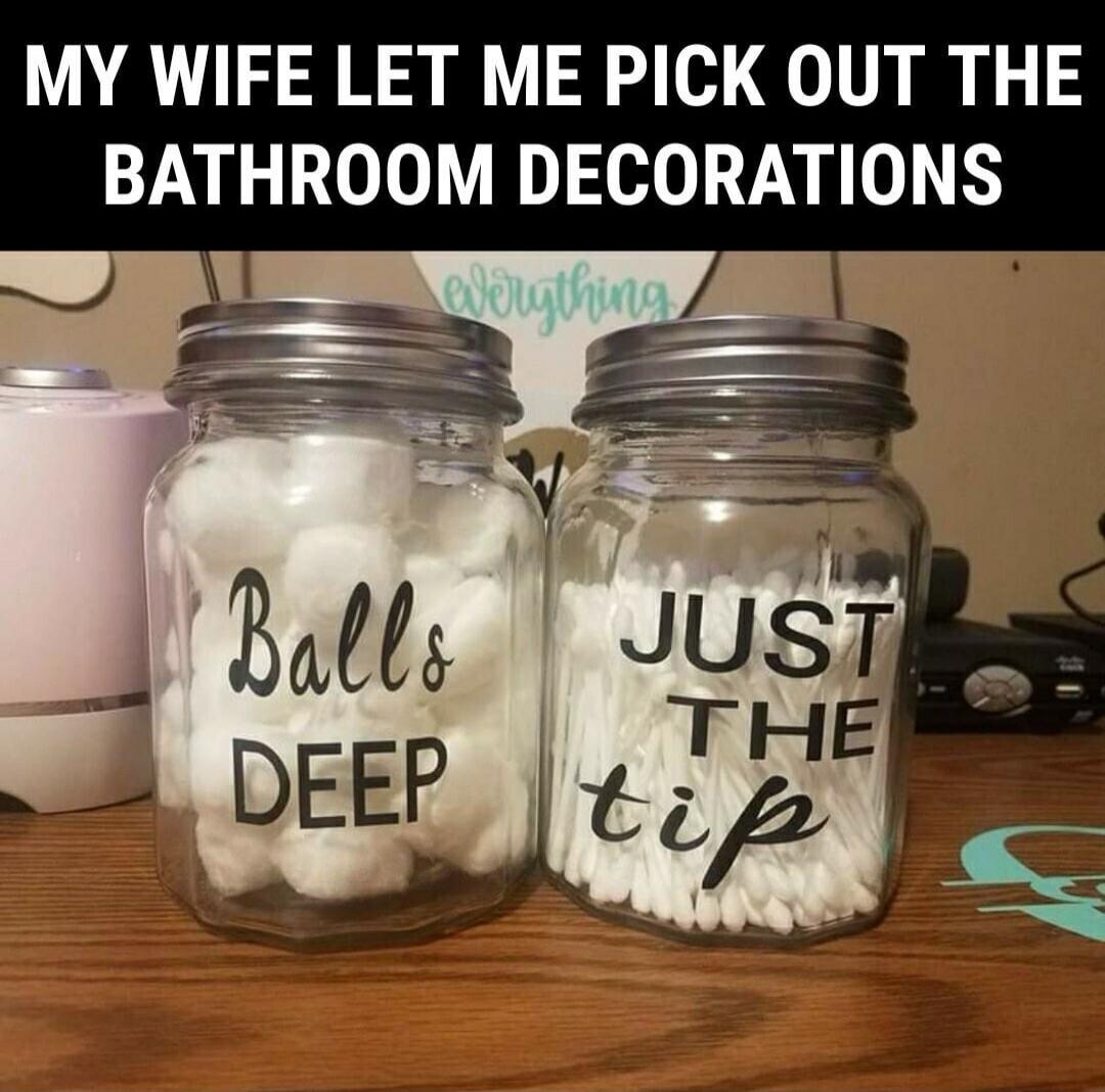 MY WIFE LET ME PICK OUT THE BATHROOM DECORATIONS
Balls Deep
JUST THE tip