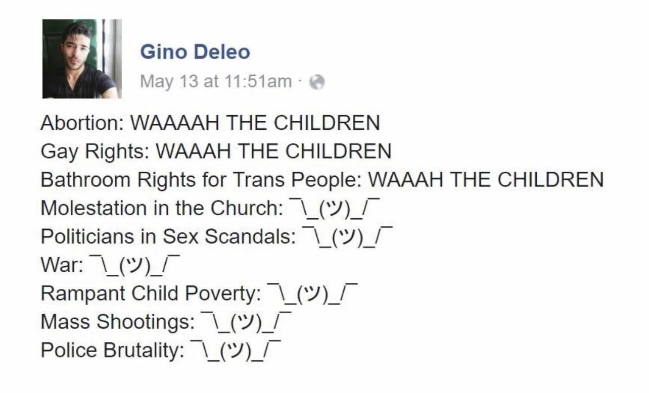 Gino Deleo May 13 at 1151am Abortion WAAAAH THE CHILDREN Gay Rights WAAAH THE CHILDREN Bathroom Rights for Trans People WAAAH THE CHILDREN Molestation in the Church __ Politicians in Sex Scandals __ War _V_ Rampant Child Poverty Mass Shootings __ Police Brutality __ V
