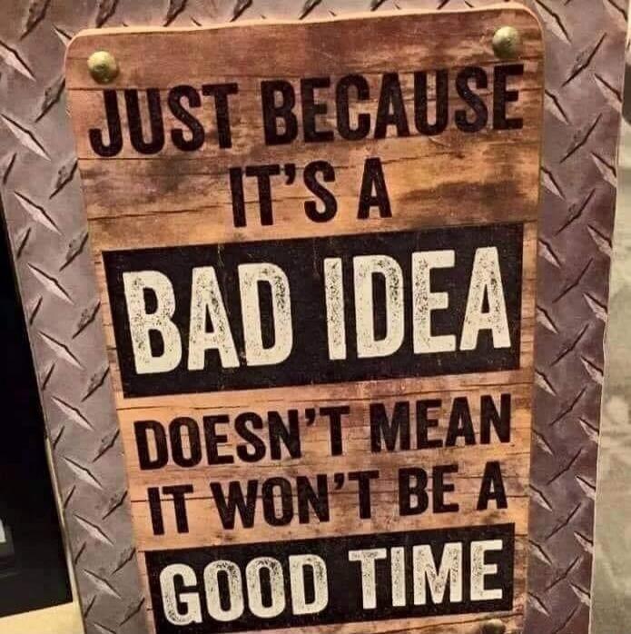JUST BECAUSE IT'S A BAD IDEA DOESN'T MEAN IT WON'T BE A GOOD TIME