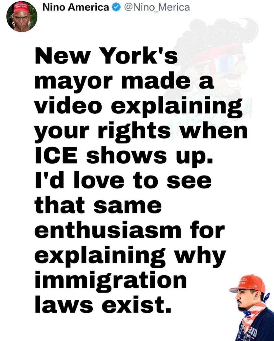 Nino America @Nino_Merica New York's mayor made a video explaining your rights when ICE shows up. I'd love to see that same enthusiasm for explaining why immigration laws exist.