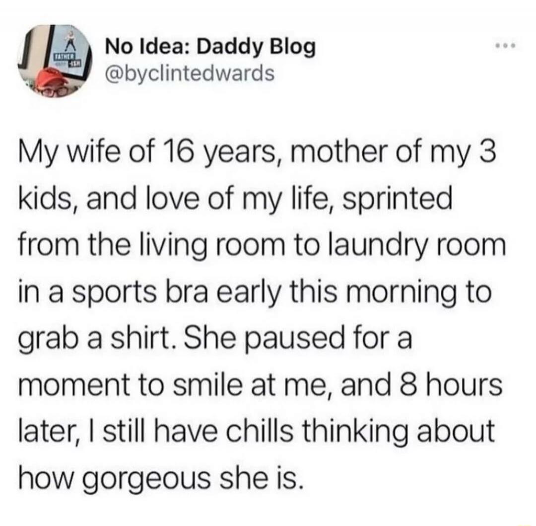 No Idea: Daddy Blog
@byclintedwards
My wife of 16 years, mother of my 3
kids, and love of my life, sprinted
from the living room to laundry room
in a sports bra early this morning to
grab a shirt. She paused for a
moment to smile at me, and 8 hours
later, I still have chills thinking about
how gorgeous she is.