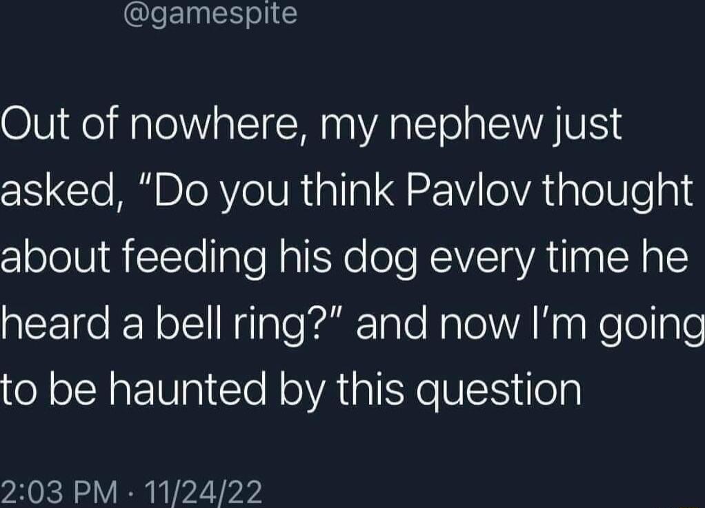 gamespite Out of nowhere my nephew just asked Do you think Pavlov thought about feeding his dog every time he CETo R ol HilaTealTale Nalel WA Y WoTelgle to be haunted by this question 203 PM 112422