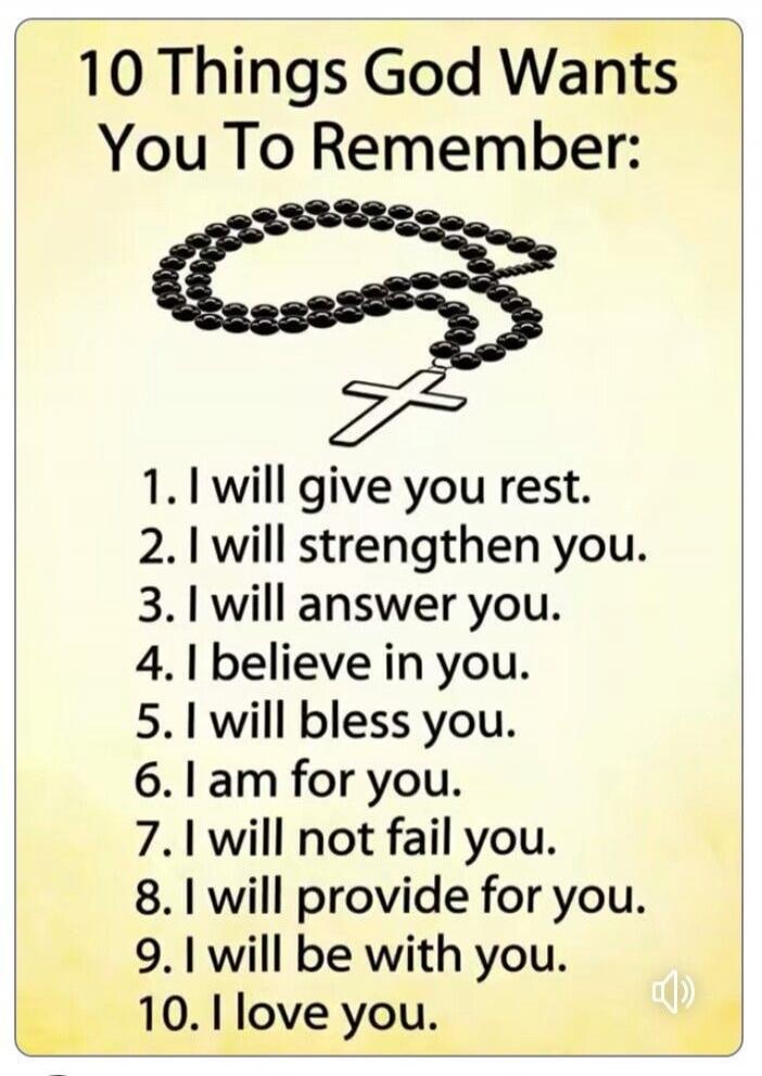 10 Things God Wants You To Remember: 1. I will give you rest. 2. I will strengthen you. 3. I will answer you. 4. I believe in you. 5. I will bless you. 6. I am for you. 7. I will not fail you. 8. I will provide for you. 9. I will be with you. 10. I love you.