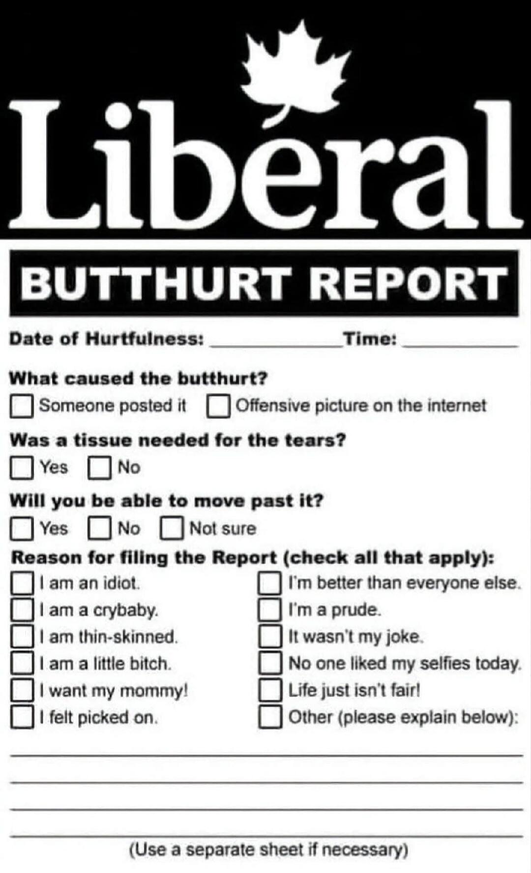Liberal BUTTHURT REPORT Date of Hurtfulness: ____ Time: ____ What caused the butthurt? Someone posted it Offensive picture on the internet Was a tissue needed for the tears? Yes No Will you be able to move past it? Yes No Not sure Reason for filing the Report (check all that apply): I am an idiot. I am a crybaby. I am thin-skinned. I am a little bi