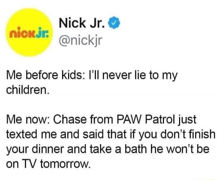 Nick Jr. @nickjr Me before kids: I'll never lie to my children. Me now: Chase from PAW Patrol just texted me and said that if you don't finish your dinner and take a bath he won't be on TV tomorrow.
