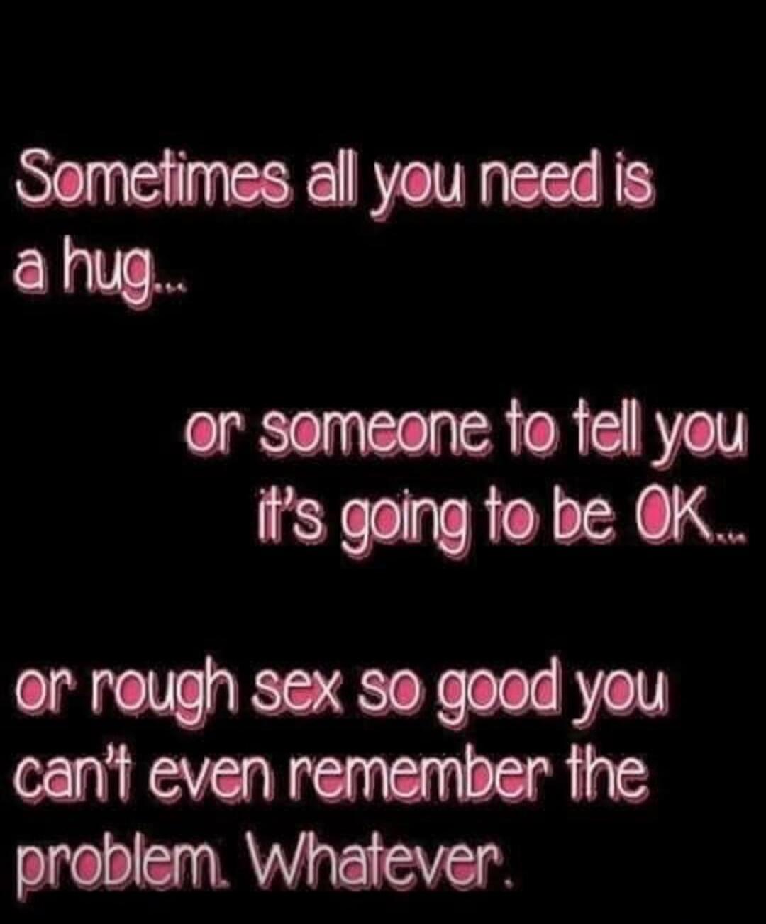 Sometimes all you need is a hug...
or someone to tell you it's going to be OK...
or rough sex so good you can't even remember the problem. Whatever.