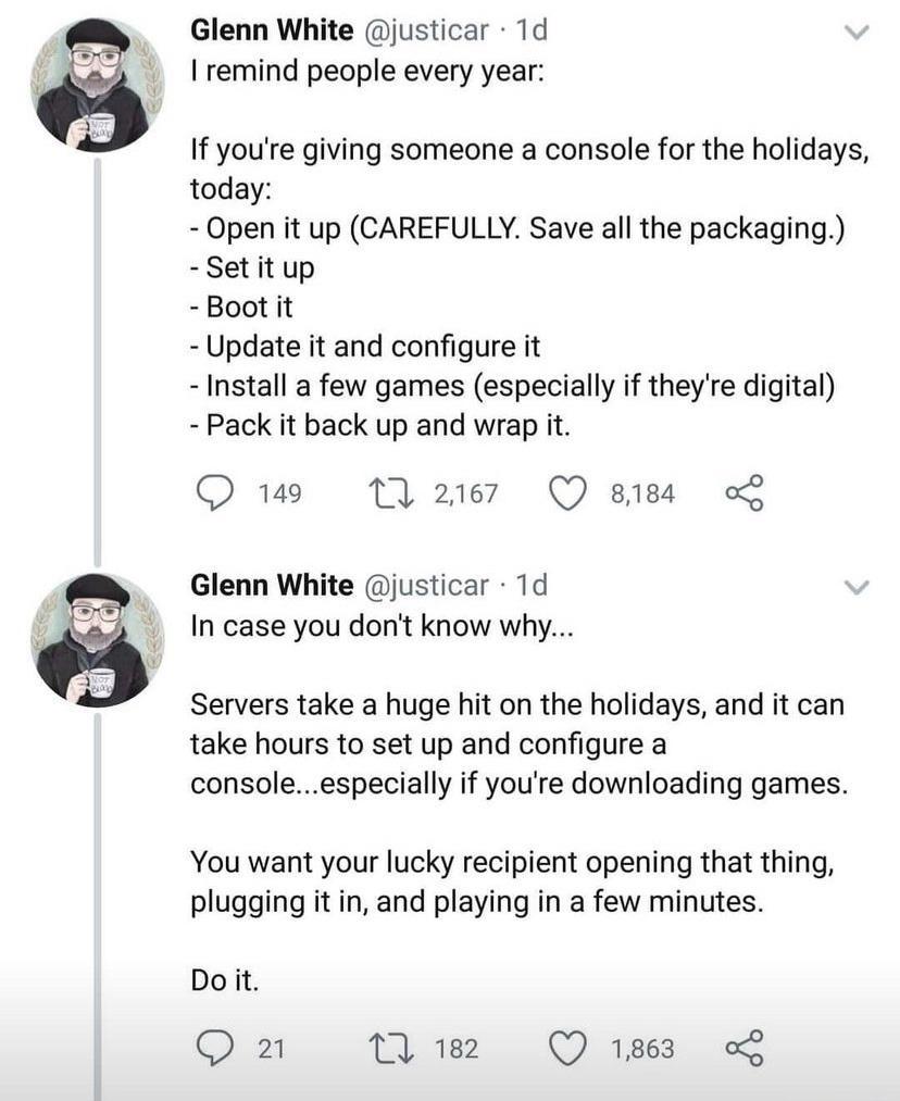 Glenn White justicar 1d remind people every year If youre giving someone a console for the holidays today Open it up CAREFULLY Save all the packaging Setitup Boot it Update it and configure it Install a few games especially if theyre digital Pack it back up and wrap it Q 149 17 2167 Q siea L Glenn White justicar 1d In case you dont know why Servers take a huge hit on the holidays and it can take h