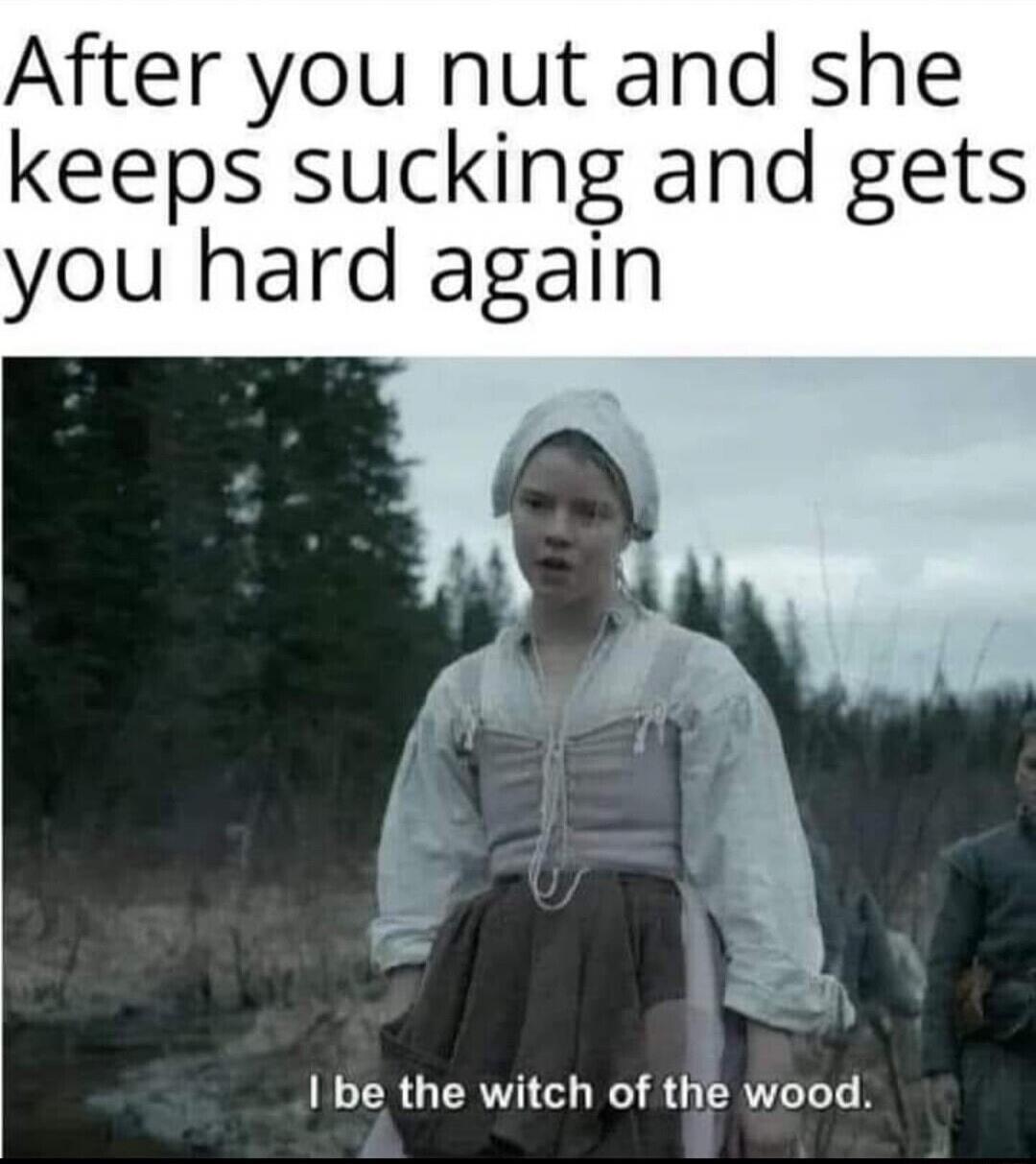 After you nut and she keeps sucking and gets you hard again. I be the witch of the wood.