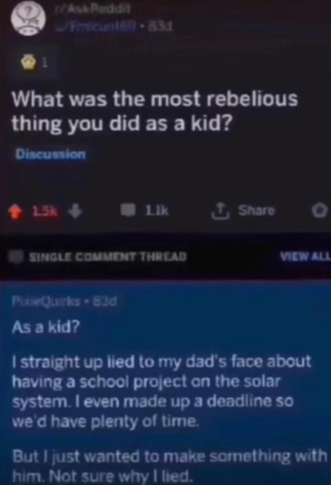 A Pegan 8 What was the most rebelious thing you did as a kid Discussion 1 Lk J Snare SINGLE COMMENT THREAD wiew auL PooeQuirks 830 As a kid straight up lied to my dads face about having a school project on the solar system even made up a deadline so wed have plenty of time But just wanted to make something with him Not sure why hed