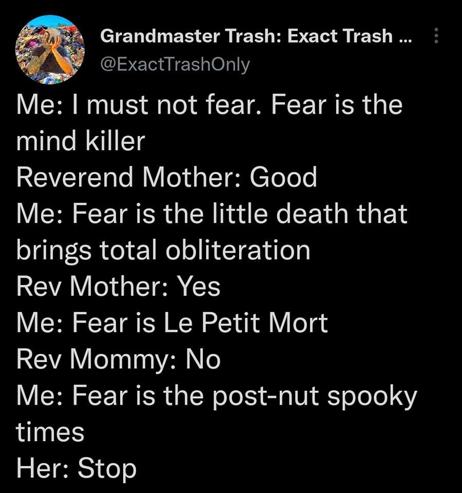 Grandmaster Trash Exact Trash ExactTrashOnly Me must not fear Fear is the mind killer Reverend Mother Good Me Fear is the little death that brings total obliteration REVAV Il ISR CE Me Fear is Le Petit Mort Rev Mommy No Me Fear is the post nut spooky times S ETERSI o