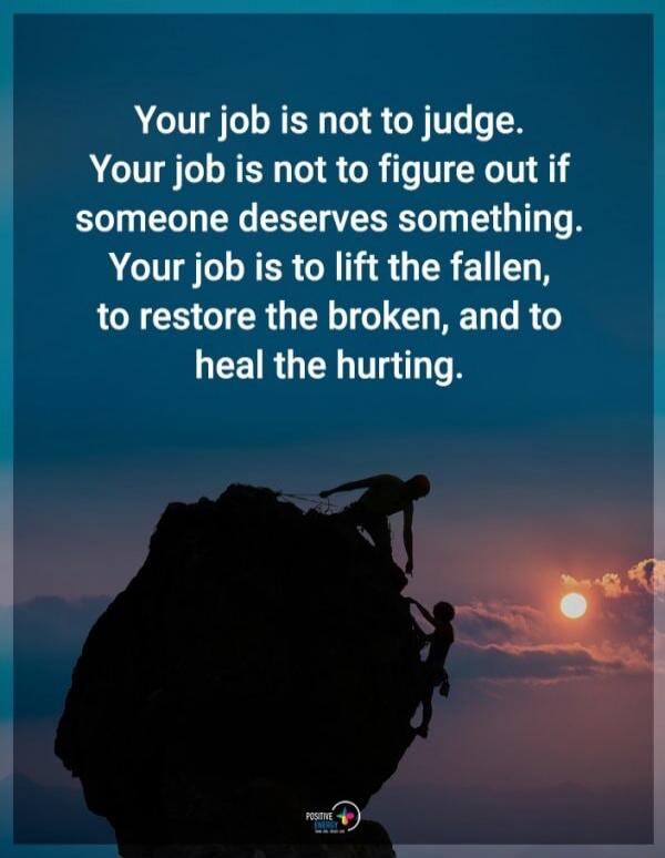 Your job is not to judge. Your job is not to figure out if someone deserves something. Your job is to lift the fallen, to restore the broken, and to heal the hurting.