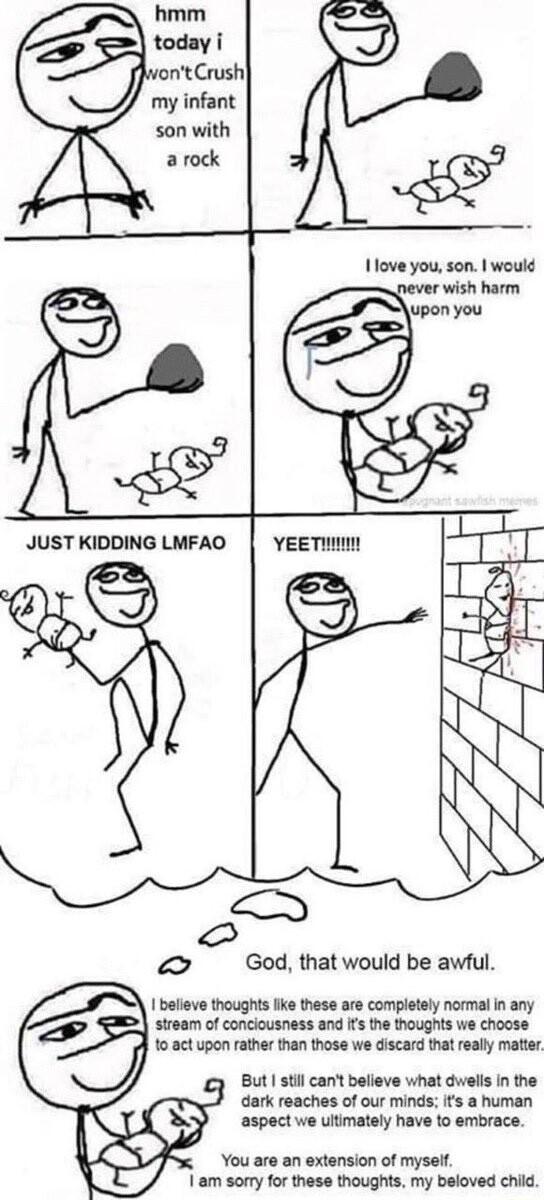 my infant son with a rock JUST KIDDING LMFAO God that would be awful I believe thoughts fike these are completely normal in any stream of conclousness and Ifs the thoughts we choose 103ct upon rather than those we discard that really matter gy But stil can believe what dwells in the dark reaches of our minds ifs a human aspect we ultimately have to embrace extension of mysel 1 am sorry for these t