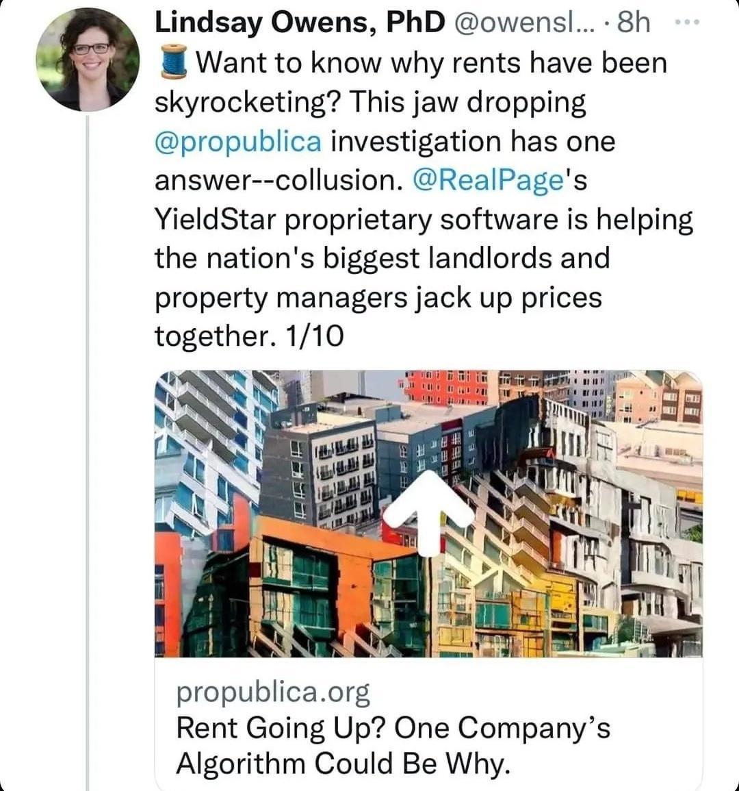 Lindsay Owens PhD owensl 8h M Want to know why rents have been skyrocketing This jaw dropping propublica investigation has one answer collusion RealPages YieldStar proprietary software is helping the nations biggest landlords and property managers jack up prices together 110 propublicaorg Rent Going Up One Companys Algorithm Could Be Why