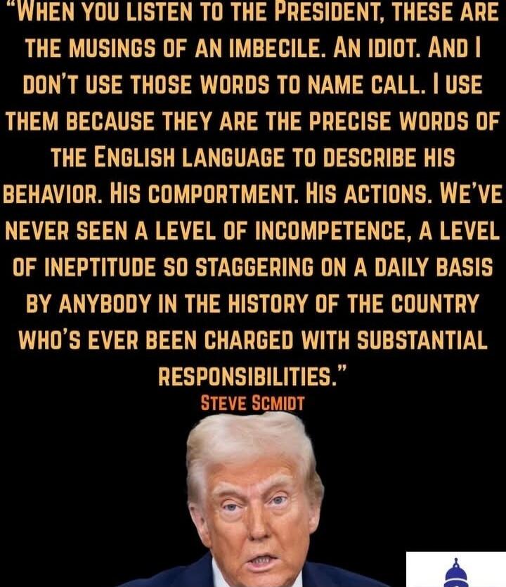 When you listen to the President, these are the musings of an imbecile. An idiot. And I don't use those words to name call. I use them because they are the precise words of the English language to describe his behavior. His comportment. His actions. We've never seen a level of incompetence, a level of ineptitude so staggering on a daily basis by an