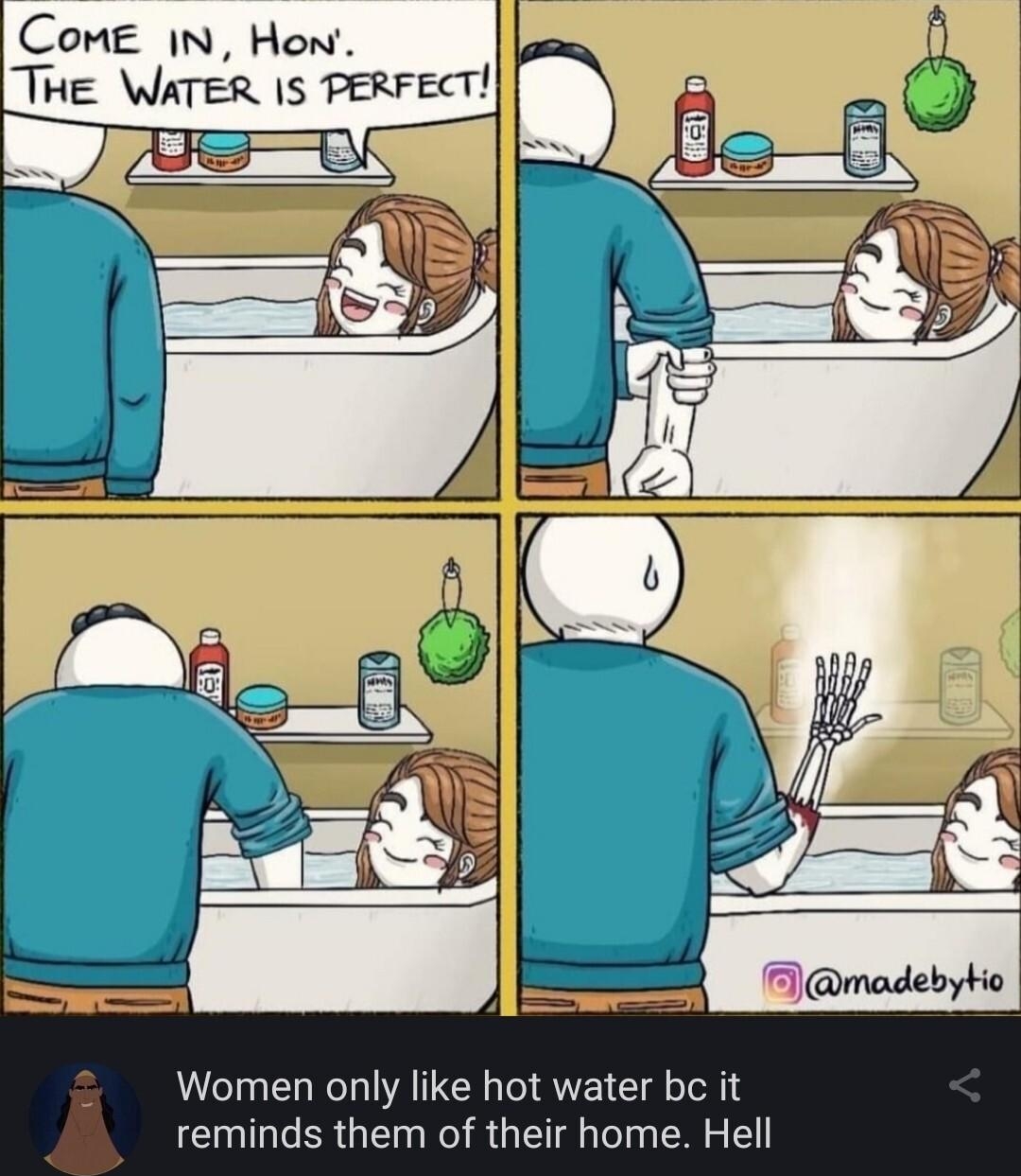 CoME IN Hon THE WATER IS PERFECT Women only like hot water bc it reminds them of their home Hell