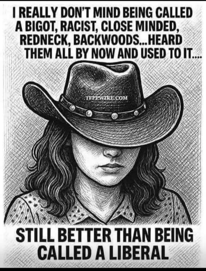 I REALLY DON'T MIND BEING CALLED A BIGOT, RACIST, CLOSE MINDED, REDNECK, BACKWOODS...HEARD THEM ALL BY NOW AND USED TO IT.... STILL BETTER THAN BEING CALLED A LIBERAL
